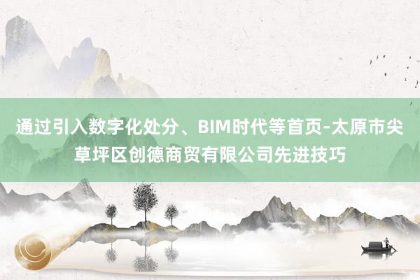 通过引入数字化处分、BIM时代等首页-太原市尖草坪区创德商贸有限公司先进技巧