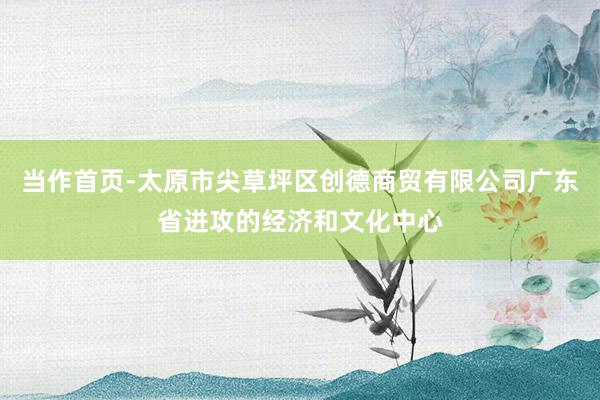 当作首页-太原市尖草坪区创德商贸有限公司广东省进攻的经济和文化中心