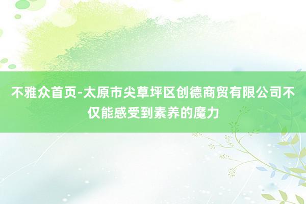 不雅众首页-太原市尖草坪区创德商贸有限公司不仅能感受到素养的魔力